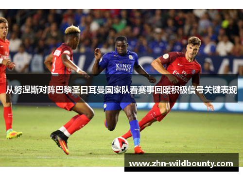 从努涅斯对阵巴黎圣日耳曼国家队看赛事回暖积极信号关键表现