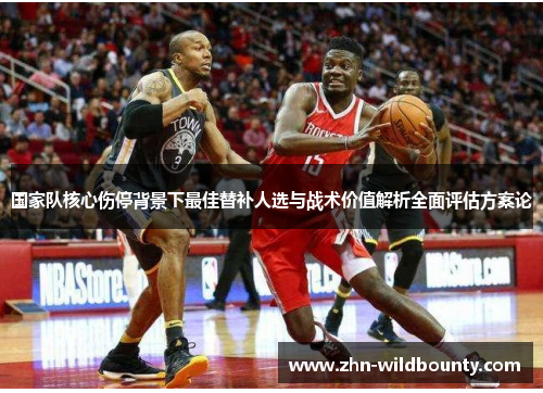 国家队核心伤停背景下最佳替补人选与战术价值解析全面评估方案论