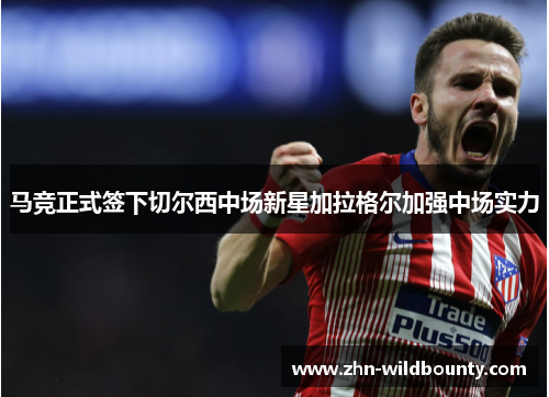 马竞正式签下切尔西中场新星加拉格尔加强中场实力 马竞正式签下切尔西中场新星加拉格尔加强中场实力